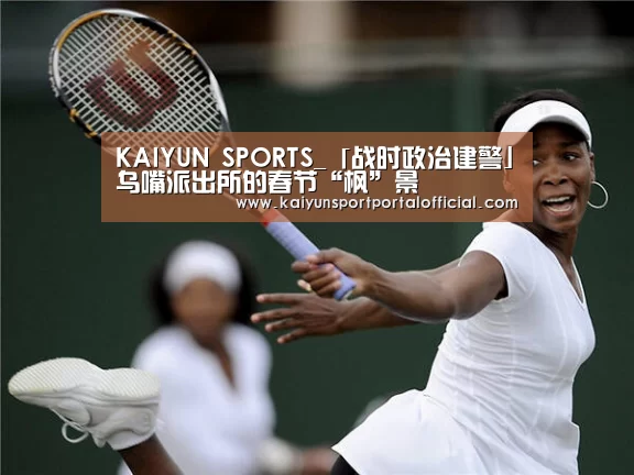 KAIYUN SPORTS_「战时政治建警」乌嘴派出所的春节“枫”景(图1) 开云官网首页